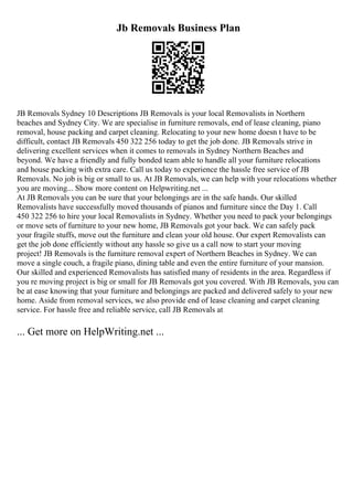 Jb Removals Business Plan
JB Removals Sydney 10 Descriptions JB Removals is your local Removalists in Northern
beaches and Sydney City. We are specialise in furniture removals, end of lease cleaning, piano
removal, house packing and carpet cleaning. Relocating to your new home doesn t have to be
difficult, contact JB Removals 450 322 256 today to get the job done. JB Removals strive in
delivering excellent services when it comes to removals in Sydney Northern Beaches and
beyond. We have a friendly and fully bonded team able to handle all your furniture relocations
and house packing with extra care. Call us today to experience the hassle free service of JB
Removals. No job is big or small to us. At JB Removals, we can help with your relocations whether
you are moving... Show more content on Helpwriting.net ...
At JB Removals you can be sure that your belongings are in the safe hands. Our skilled
Removalists have successfully moved thousands of pianos and furniture since the Day 1. Call
450 322 256 to hire your local Removalists in Sydney. Whether you need to pack your belongings
or move sets of furniture to your new home, JB Removals got your back. We can safely pack
your fragile stuffs, move out the furniture and clean your old house. Our expert Removalists can
get the job done efficiently without any hassle so give us a call now to start your moving
project! JB Removals is the furniture removal expert of Northern Beaches in Sydney. We can
move a single couch, a fragile piano, dining table and even the entire furniture of your mansion.
Our skilled and experienced Removalists has satisfied many of residents in the area. Regardless if
you re moving project is big or small for JB Removals got you covered. With JB Removals, you can
be at ease knowing that your furniture and belongings are packed and delivered safely to your new
home. Aside from removal services, we also provide end of lease cleaning and carpet cleaning
service. For hassle free and reliable service, call JB Removals at
... Get more on HelpWriting.net ...
 