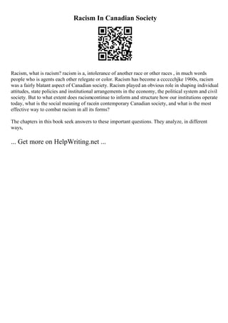 Racism In Canadian Society
Racism, what is racism? racism is a, intolerance of another race or other races , in much words
people who is agents each other relegate or color. Racism has become a cccccchjke 1960s, racism
was a fairly blatant aspect of Canadian society. Racism played an obvious role in shaping individual
attitudes, state policies and institutional arrangements in the economy, the political system and civil
society. But to what extent does racismcontinue to inform and structure how our institutions operate
today, what is the social meaning of racein contemporary Canadian society, and what is the most
effective way to combat racism in all its forms?
The chapters in this book seek answers to these important questions. They analyze, in different
ways,
... Get more on HelpWriting.net ...
 