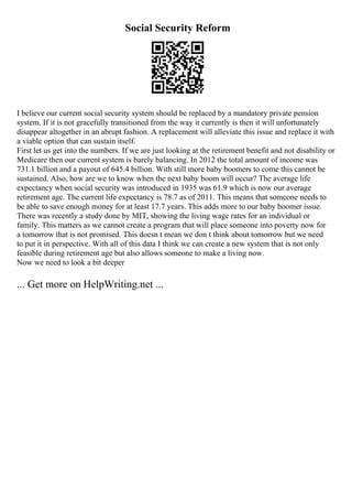 Social Security Reform
I believe our current social security system should be replaced by a mandatory private pension
system. If it is not gracefully transitioned from the way it currently is then it will unfortunately
disappear altogether in an abrupt fashion. A replacement will alleviate this issue and replace it with
a viable option that can sustain itself.
First let us get into the numbers. If we are just looking at the retirement benefit and not disability or
Medicare then our current system is barely balancing. In 2012 the total amount of income was
731.1 billion and a payout of 645.4 billion. With still more baby boomers to come this cannot be
sustained. Also, how are we to know when the next baby boom will occur? The average life
expectancy when social security was introduced in 1935 was 61.9 which is now our average
retirement age. The current life expectancy is 78.7 as of 2011. This means that someone needs to
be able to save enough money for at least 17.7 years. This adds more to our baby boomer issue.
There was recently a study done by MIT, showing the living wage rates for an individual or
family. This matters as we cannot create a program that will place someone into poverty now for
a tomorrow that is not promised. This doesn t mean we don t think about tomorrow but we need
to put it in perspective. With all of this data I think we can create a new system that is not only
feasible during retirement age but also allows someone to make a living now.
Now we need to look a bit deeper
... Get more on HelpWriting.net ...
 
