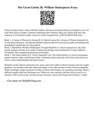 The Great Gatsby By William Shakespeare Essay
Please list three books, along with their authors, that have been particularly meaningful to you. For
each book, please include a sentence explaining their influence upon you. Please note that your
response is not limited to math, science or school assigned texts. (200 CHARACTER max)
Book 1: A Game of Thrones by George R. R. Martin I enjoy the A Game of Thrones primarily for
its shocking intricacies, introducing multiple surprises that always keep the reader anticipating and
attempting to predict the next big surprise.
Book 2: Macbeth by William Shakespeare Though Macbeth is a school assigned text, the work
greatly intrigues me due to its study of human psychology and consideration of many different
viewpoints when interpreting character motivations.
Book 3: The Great Gatsby by F. Scott Fitzgerald I view The Great Gatsby as a social commentary
against injustice when considering Gatsby s ultimately depressing fate, and it has motivated me to
create a more understanding and equal society.
Members of the Caltech community live, learn, and work within an Honor System with one simple
guideline; No member shall take unfair advantage of any other member of the Caltech community.
While seemingly simple, questions of ethics, honesty and integrity are sometimes puzzling. Share a
difficult situation that has challenged you. What was your response, and how did you arrive at a
solution? (200 word max)In carrying out my rainwater conservation Eagle Scout Project, I rarely
... Get more on HelpWriting.net ...
 