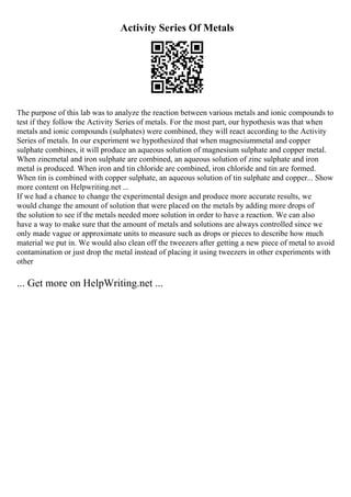 Activity Series Of Metals
The purpose of this lab was to analyze the reaction between various metals and ionic compounds to
test if they follow the Activity Series of metals. For the most part, our hypothesis was that when
metals and ionic compounds (sulphates) were combined, they will react according to the Activity
Series of metals. In our experiment we hypothesized that when magnesiummetal and copper
sulphate combines, it will produce an aqueous solution of magnesium sulphate and copper metal.
When zincmetal and iron sulphate are combined, an aqueous solution of zinc sulphate and iron
metal is produced. When iron and tin chloride are combined, iron chloride and tin are formed.
When tin is combined with copper sulphate, an aqueous solution of tin sulphate and copper... Show
more content on Helpwriting.net ...
If we had a chance to change the experimental design and produce more accurate results, we
would change the amount of solution that were placed on the metals by adding more drops of
the solution to see if the metals needed more solution in order to have a reaction. We can also
have a way to make sure that the amount of metals and solutions are always controlled since we
only made vague or approximate units to measure such as drops or pieces to describe how much
material we put in. We would also clean off the tweezers after getting a new piece of metal to avoid
contamination or just drop the metal instead of placing it using tweezers in other experiments with
other
... Get more on HelpWriting.net ...
 