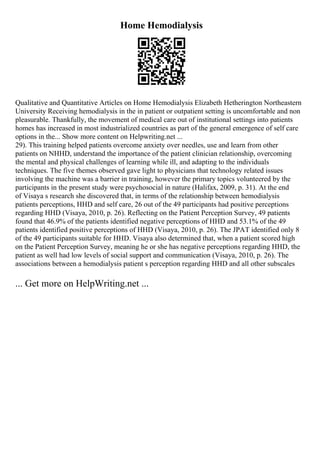 Home Hemodialysis
Qualitative and Quantitative Articles on Home Hemodialysis Elizabeth Hetherington Northeastern
University Receiving hemodialysis in the in patient or outpatient setting is uncomfortable and non
pleasurable. Thankfully, the movement of medical care out of institutional settings into patients
homes has increased in most industrialized countries as part of the general emergence of self care
options in the... Show more content on Helpwriting.net ...
29). This training helped patients overcome anxiety over needles, use and learn from other
patients on NHHD, understand the importance of the patient clinician relationship, overcoming
the mental and physical challenges of learning while ill, and adapting to the individuals
techniques. The five themes observed gave light to physicians that technology related issues
involving the machine was a barrier in training, however the primary topics volunteered by the
participants in the present study were psychosocial in nature (Halifax, 2009, p. 31). At the end
of Visaya s research she discovered that, in terms of the relationship between hemodialysis
patients perceptions, HHD and self care, 26 out of the 49 participants had positive perceptions
regarding HHD (Visaya, 2010, p. 26). Reflecting on the Patient Perception Survey, 49 patients
found that 46.9% of the patients identified negative perceptions of HHD and 53.1% of the 49
patients identified positive perceptions of HHD (Visaya, 2010, p. 26). The JPAT identified only 8
of the 49 participants suitable for HHD. Visaya also determined that, when a patient scored high
on the Patient Perception Survey, meaning he or she has negative perceptions regarding HHD, the
patient as well had low levels of social support and communication (Visaya, 2010, p. 26). The
associations between a hemodialysis patient s perception regarding HHD and all other subscales
... Get more on HelpWriting.net ...
 