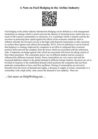 A Note on Fuel Hedging in the Airline Industry
Fuel hedging in the airline industry Introduction Hedging can be defined as a risk management
mechanism or strategy which is used to prevent the chances of incurring losses which arise as a
result of fall in prices commodities or currencies. It is a technique which is majorly used by the
investors in protecting their capital against the effects of the economic situations such as
inflation whereby the investors invests in the high yield financial instruments or take a position
to cushion them against such effects (Investopedia, 2012). From its definition it can be noticed
that hedging is a strategy employed by companies in an effort to safeguard their economic
position and to prevent the company from the losses which are associated with the unforeseen
risks. Companies can hedge against risks which are associated with losses by taking control of
their future purchases. The commodity prices vary in different markets and are caused or
influenced by different economic factors. Some commodities are very scarce and with the
increased depletion subject to the global demand in different foreign markets, the prices are set to
be hiked in response to the established demand which positions the companies that use those
particular commodities to have cash flow problems. Pricing of commodities are arrived at
basically from the forces of demand and supply, a decrease in supply of a basic commodity or a
commodity with a high utility value causes the demand to rise suddenly. There are
... Get more on HelpWriting.net ...
 