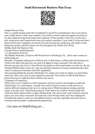 Sushi Retraurant Business Plan Essay
Sample Business Plan
This is a sample business plan that I completed by myself for a Entrepreneur class in my Senior
year of high school. Unlike most students, I was really excited to plan and organize my ideas so
my plan ended up being much longer then expected. All the numbers I used were, for the most
part, actual prices and I spend hours alone just number crunching. It was worth it in the end when I
had my final copy! I apologize in advance for awkward spacing, numbering, and indents. Some
things like pictures and flow charts were lost throughout the transfer from Word.
Shifuku Sushi Bar Business Plan
Concept History and Background
1.A. Description of Service
The Shifuku Sushi Bar, located on 400 Wood Street in Pittsburgh, PA,... Show more content on
Helpwriting.net ...
Basically, I imagined walking into a Subway only to find itamae s rolling sushi and steaming rice.
I believe the idea of having carry out sushi will appeal to many customers. Not only does it
alleviate cravings fast, but it is time efficient for people on their lunch breaks or on the run. By not
limiting Shifuku Sushi to take out, I also am allowing customers to lounge around and enjoy their
sushi in a relaxed environment with WiFi capabilities.
The reasoning behind the location, Pittsburgh, PA, simply serves that my father was raised there
and I knew there was a lack of good Japanese restaurants. The location of 400 Woods Street is
perfect because it is right downtown and has easy access.
1.Summary of Experience
While I have never worked in a sushi restaurant, I do have extensive knowledge on sushi and
related foods. As a sushi fanatic, I usually have sushi at least two times a week and love to
explore different restaurants that serve in varying styles. While the popular rotating sushi bar
seems to be quite a hit, I find that the majority of the food is the common Western Sushi like
California Rolls, Salmon Rolls, or Spicy Shrimp Rolls. The more exotic sushi is hard to come by
unless you visit a fancy restaurant. Not only have I had Western Sushi, but I have indulged in
Chirashizushi which is sushi rice with different foods on top like vegetables and sushi such as
Futomaki and Hosomaki. I understand the preparations
... Get more on HelpWriting.net ...
 