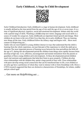 Early Childhood, A Stage In Child Development
Early Childhood Introduction: Early childhood is a stage in human development. Early childhood
is usually defined as the time period from the age of two until the age of six or seven years. It is a
time of significant physical, cognitive, social and emotional development. Infants enter the world
with a partial range of skills. Watching a childdevelop new motor, language and social skills is a
source of wonder for caregivers. Early childhoodis an important timeof growth and change. Most
children do not learn in the rest of their lives than they do in early childhood. They are learning
new things all the time. Early childhood follow the infancy stage and begins with... Show more
content on Helpwriting.net ...
Adults who are most helpful to young children interact in ways that understand that the child is
learning from the whole experience, not just that part of the experience to which the adult gives
attention The most important process of learning occur between the time periodfrom the birth till
the age of 3, during this developmental period the children learn things more rapidly because brain
develop at high rate. Love, affection, encouragement and mental stimulation from the parents or
guardians of these young children aid in development. At these developmental period children
need vital nutrients and supplements that help their brain to grow properly. Children develop
close relationships with the children they spend a large period of time with. Close relationships
with peers develop strong social connections that can be transferred later in life, even children at
an early age have a preference of whom they want to interact with or form friendships with. Howe s
(1983) research suggested that there are distinctive characteristics of friendships, for infants, toddler
and pre school aged
... Get more on HelpWriting.net ...
 