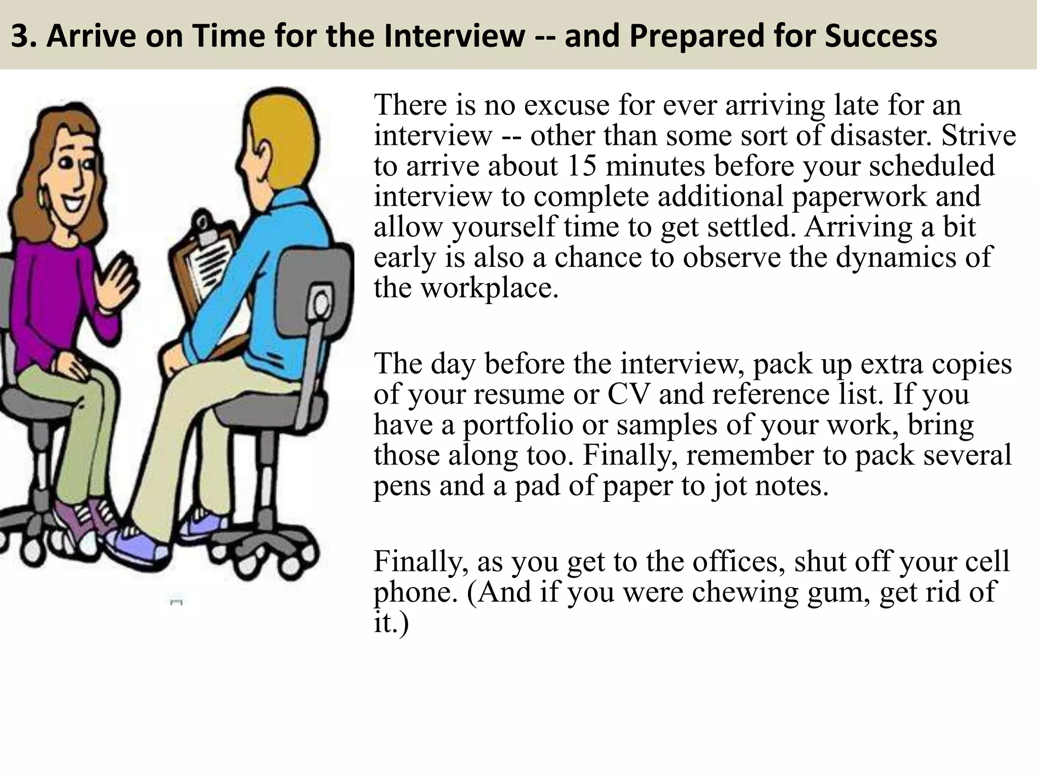3. Arrive on Time for the Interview -- and Prepared for Success
There is no excuse for ever arriving late for an
interview -- other than some sort of disaster. Strive
to arrive about 15 minutes before your scheduled
interview to complete additional paperwork and
allow yourself time to get settled. Arriving a bit
early is also a chance to observe the dynamics of
the workplace.
The day before the interview, pack up extra copies
of your resume or CV and reference list. If you
have a portfolio or samples of your work, bring
those along too. Finally, remember to pack several
pens and a pad of paper to jot notes.
Finally, as you get to the offices, shut off your cell
phone. (And if you were chewing gum, get rid of
it.)
 