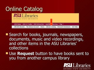 Online Catalog Search for books, journals, newspapers, documents, music and video recordings, and other items in the ASU Libraries’ collections Use  Request  button to have books sent to you from another campus library 