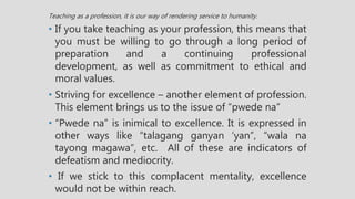 Teaching as a profession, it is our way of rendering service to humanity.
• If you take teaching as your profession, this means that
you must be willing to go through a long period of
preparation and a continuing professional
development, as well as commitment to ethical and
moral values.
• Striving for excellence – another element of profession.
This element brings us to the issue of “pwede na”
• “Pwede na” is inimical to excellence. It is expressed in
other ways like “talagang ganyan ‘yan”, “wala na
tayong magawa”, etc. All of these are indicators of
defeatism and mediocrity.
• If we stick to this complacent mentality, excellence
would not be within reach.
 