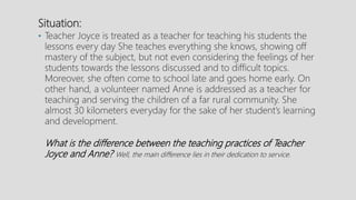 Situation:
• Teacher Joyce is treated as a teacher for teaching his students the
lessons every day She teaches everything she knows, showing off
mastery of the subject, but not even considering the feelings of her
students towards the lessons discussed and to difficult topics.
Moreover, she often come to school late and goes home early. On
other hand, a volunteer named Anne is addressed as a teacher for
teaching and serving the children of a far rural community. She
almost 30 kilometers everyday for the sake of her student’s learning
and development.
What is the difference between the teaching practices of Teacher
Joyce and Anne? Well, the main difference lies in their dedication to service.
 