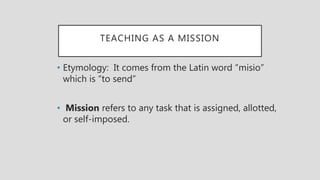 TEACHING AS A MISSION
• Etymology: It comes from the Latin word “misio”
which is “to send”
• Mission refers to any task that is assigned, allotted,
or self-imposed.
 