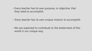 • Every teacher has its own purpose, or objective, that
they need to accomplish.
• Every teacher has its own unique mission to accomplish.
• We are expected to contribute to the betterment of this
world in our unique way.
 