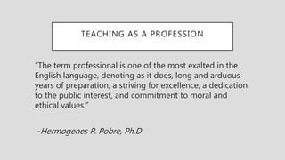 TEACHING AS A PROFESSION
“The term professional is one of the most exalted in the
English language, denoting as it does, long and arduous
years of preparation, a striving for excellence, a dedication
to the public interest, and commitment to moral and
ethical values.”
-Hermogenes P. Pobre, Ph.D
 