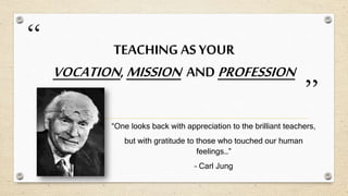 “
”
TEACHING AS YOUR
VOCATION, MISSION AND PROFESSION
“One looks back with appreciation to the brilliant teachers,
but with gratitude to those who touched our human
feelings…”
– Carl Jung
 