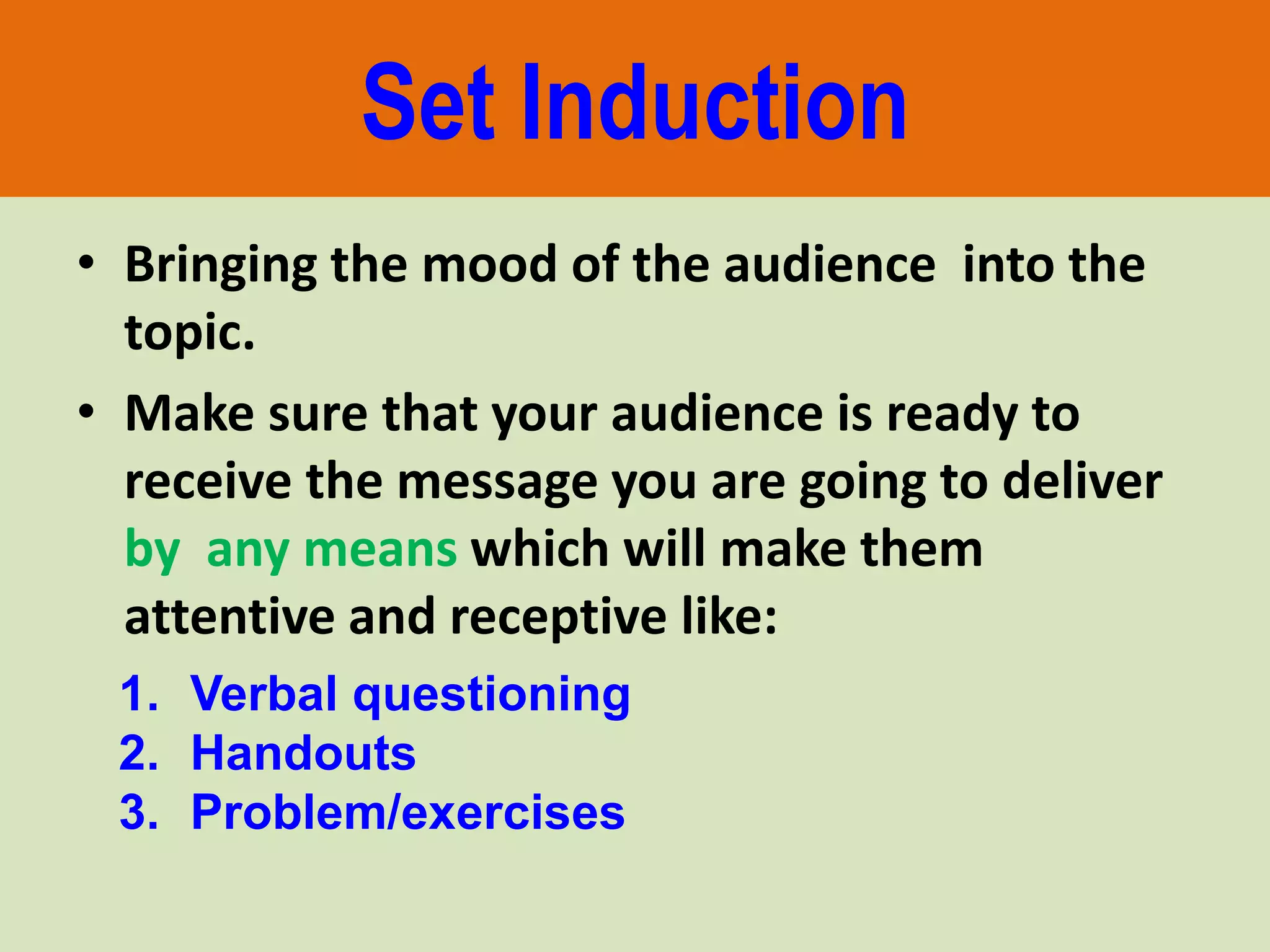 Set Induction
• Bringing the mood of the audience into the
topic.
• Make sure that your audience is ready to
receive the message you are going to deliver
by any means which will make them
attentive and receptive like:
1. Verbal questioning
2. Handouts
3. Problem/exercises
 