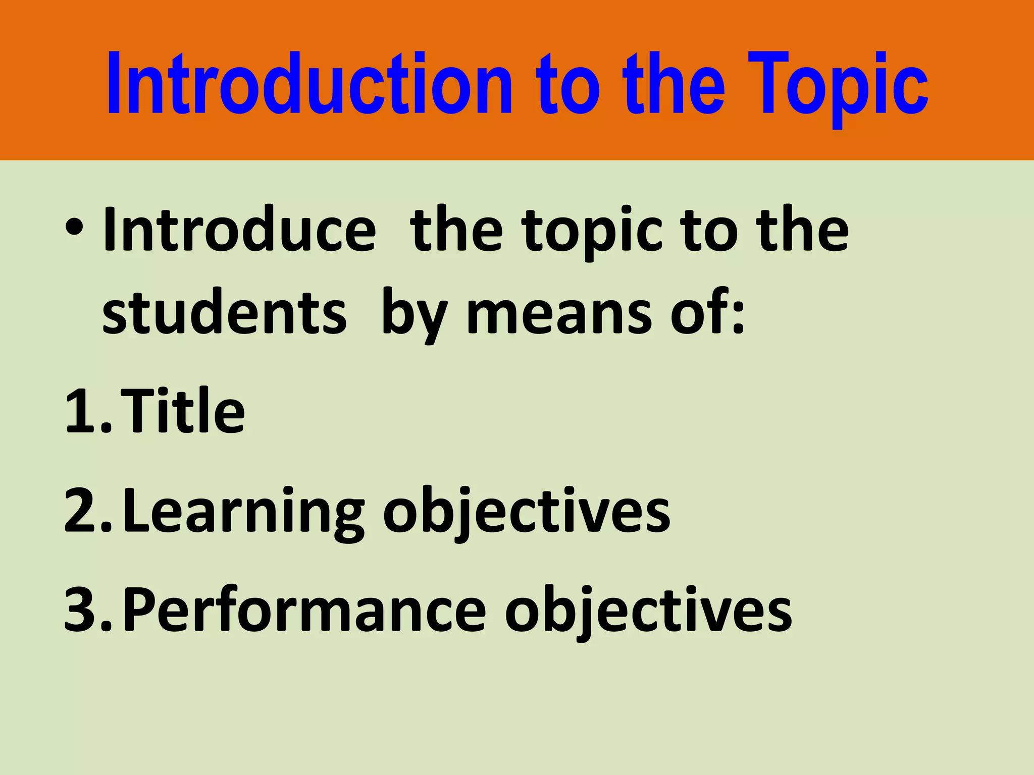 Introduction to the Topic
• Introduce the topic to the
students by means of:
1.Title
2.Learning objectives
3.Performance objectives
 