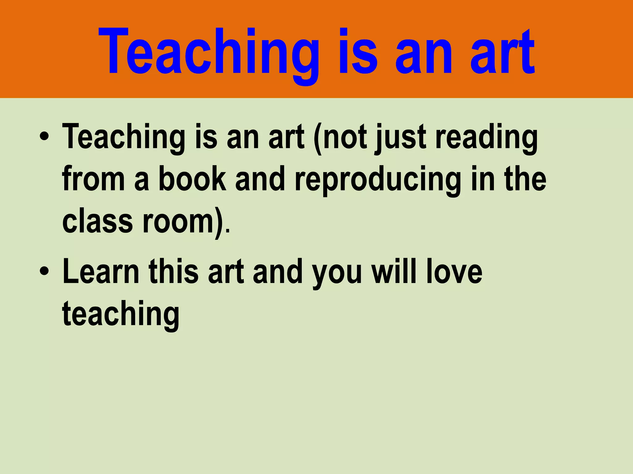 Teaching is an art
• Teaching is an art (not just reading
from a book and reproducing in the
class room).
• Learn this art and you will love
teaching
 