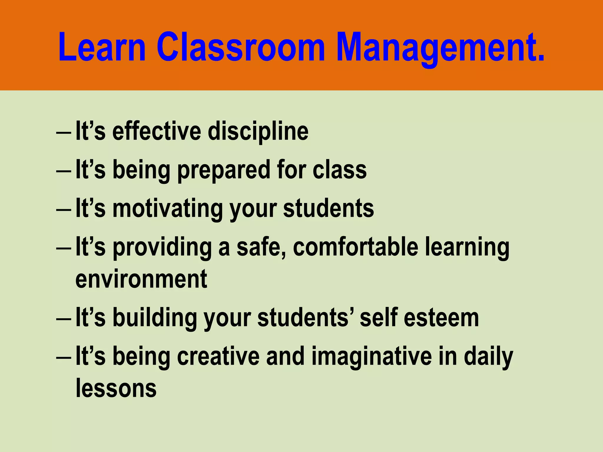 Learn Classroom Management.
–It’s effective discipline
–It’s being prepared for class
–It’s motivating your students
–It’s providing a safe, comfortable learning
environment
–It’s building your students’ self esteem
–It’s being creative and imaginative in daily
lessons
 