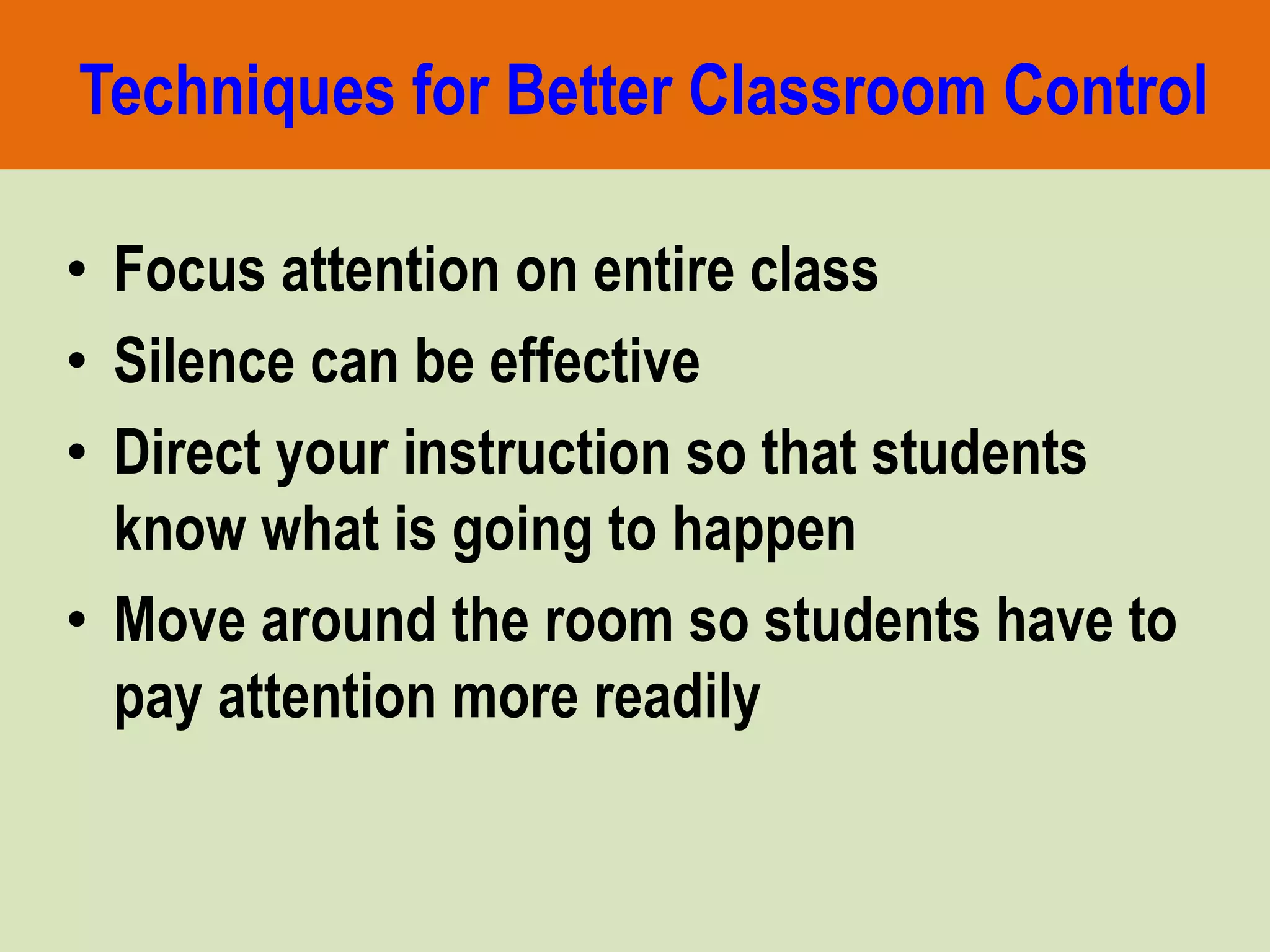 Techniques for Better Classroom Control
• Focus attention on entire class
• Silence can be effective
• Direct your instruction so that students
know what is going to happen
• Move around the room so students have to
pay attention more readily
 