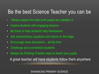 Be the best Science Teacher you can be
• Always expect the best work pupils are capable of
• Inspire students with engaging lessons
• Be there to help students help themselves
• Ask extraordinary questions and stand on the edge
• Encourage class discussion…all the time
• Challenge and overstretch students
• Always be thinking of better ways to teach your pupils
A great teacher will have students follow them anywhere
ENHANCING PRIMARY SCIENCE
 