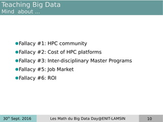 30th
Sept. 2016 Les Math du Big Data Day@ENIT-LAMSIN 10
Teaching Big Data
Mind about ...
●Fallacy #1: HPC community
●Fallacy #2: Cost of HPC platforms
●Fallacy #3: Inter-disciplinary Master Programs
●Fallacy #5: Job Market
●Fallacy #6: ROI
 