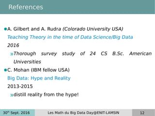 30th
Sept. 2016 Les Math du Big Data Day@ENIT-LAMSIN 12
References
●A. Gilbert and A. Rudra (Colorado University USA)
Teaching Theory in the time of Data Science/Big Data
2016
»Thorough survey study of 24 CS B.Sc. American
Universities
●C. Mohan (IBM fellow USA)
Big Data: Hype and Reality
2013-2015
»distill reality from the hype!
 