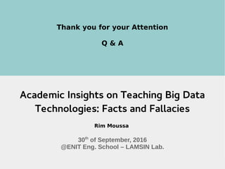 30th
Sept. 2016 Les Math du Big Data Day@ENIT-LAMSIN 13
Thank you for your Attention
Q & A
Academic Insights on Teaching Big Data
Technologies: Facts and Fallacies
Rim Moussa
30th
of September, 2016
@ENIT Eng. School – LAMSIN Lab.
 