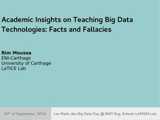 30th
Sept. 2016 Les Math du Big Data Day@ENIT-LAMSIN 1
Academic Insights on Teaching Big Data
Technologies: Facts and Fallacies
Rim Moussa
ENI-Carthage
University of Carthage
LaTICE Lab
Les Math. des Big Data Day @ ENIT Eng. School-LAMSIN Lab.30th
of September, 2016
 