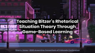 Teaching Bitzer’s Rhetorical
Situation Theory Through
Game-Based Learning
Sherry Jones | 2020 eLearning Consortium of Colorado Conference
 