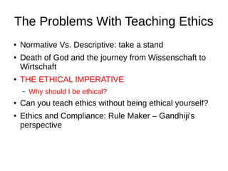 The Problems With Teaching Ethics
●
●

●

Normative Vs. Descriptive: take a stand
Death of God and the journey from Wissenschaft to
Wirtschaft
THE ETHICAL IMPERATIVE
–

●
●

Why should I be ethical?

Can you teach ethics without being ethical yourself?
Ethics and Compliance: Rule Maker – Gandhiji's
perspective

 