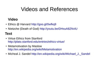 Videos and References
Video
●

Ethics @ Harvard http://goo.gl/0wfkq9

●

Nietzche (Death of God) http://youtu.be/DHxuA8ZNvlU

Text
●

●

●

Virtue Ethics from Stanford
http://plato.stanford.edu/entries/ethics-virtue/
Metamotivation by Maslow
http://en.wikipedia.org/wiki/Metamotivation
Micheal J. Sandel http://en.wikipedia.org/wiki/Michael_J._Sandel

 