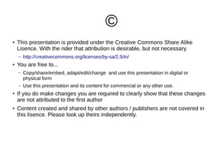 ©
●

This presentation is provided under the Creative Commons Share Alike
Lisence. With the rider that attribution is desirable, but not necessary.
–

●

http://creativecommons.org/licenses/by-sa/2.5/in/

You are free to...
–

–
●

●

Copy/share/embed, adapt/edit/change and use this presentation in digital or
physical form
Use this presentation and its content for commercial or any other use.

If you do make changes you are required to clearly show that these changes
are not attributed to the first author
Content created and shared by other authors / publishers are not covered in
this lisence. Please look up theirs independently.

 