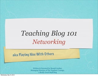 Teaching Blog 101
                                      Networking

                    a k a P lay ing N ic e Wit h O th ers


                                      Written & Narrated by Brandi Jordan,
                                    Managing Director of The Teachers’ Lounge,
                                            a Really Good Stuff blog
Wednesday, May 16, 2012
 