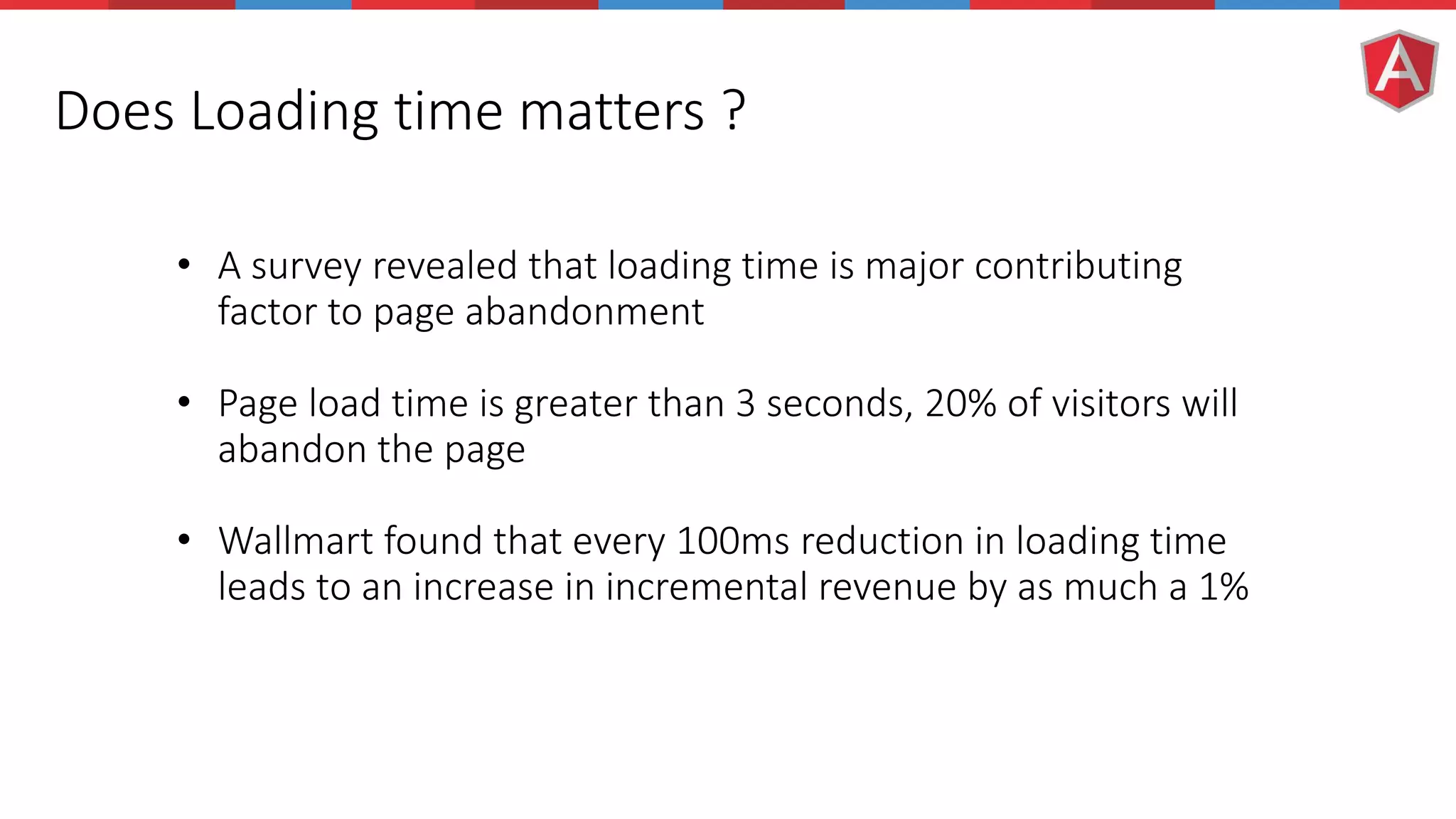 Does Loading time matters ? • A survey revealed that loading time is major contributing factor to page abandonment • Page load time is greater than 3 seconds, 20% of visitors will abandon the page • Wallmart found that every 100ms reduction in loading time leads to an increase in incremental revenue by as much a 1% 