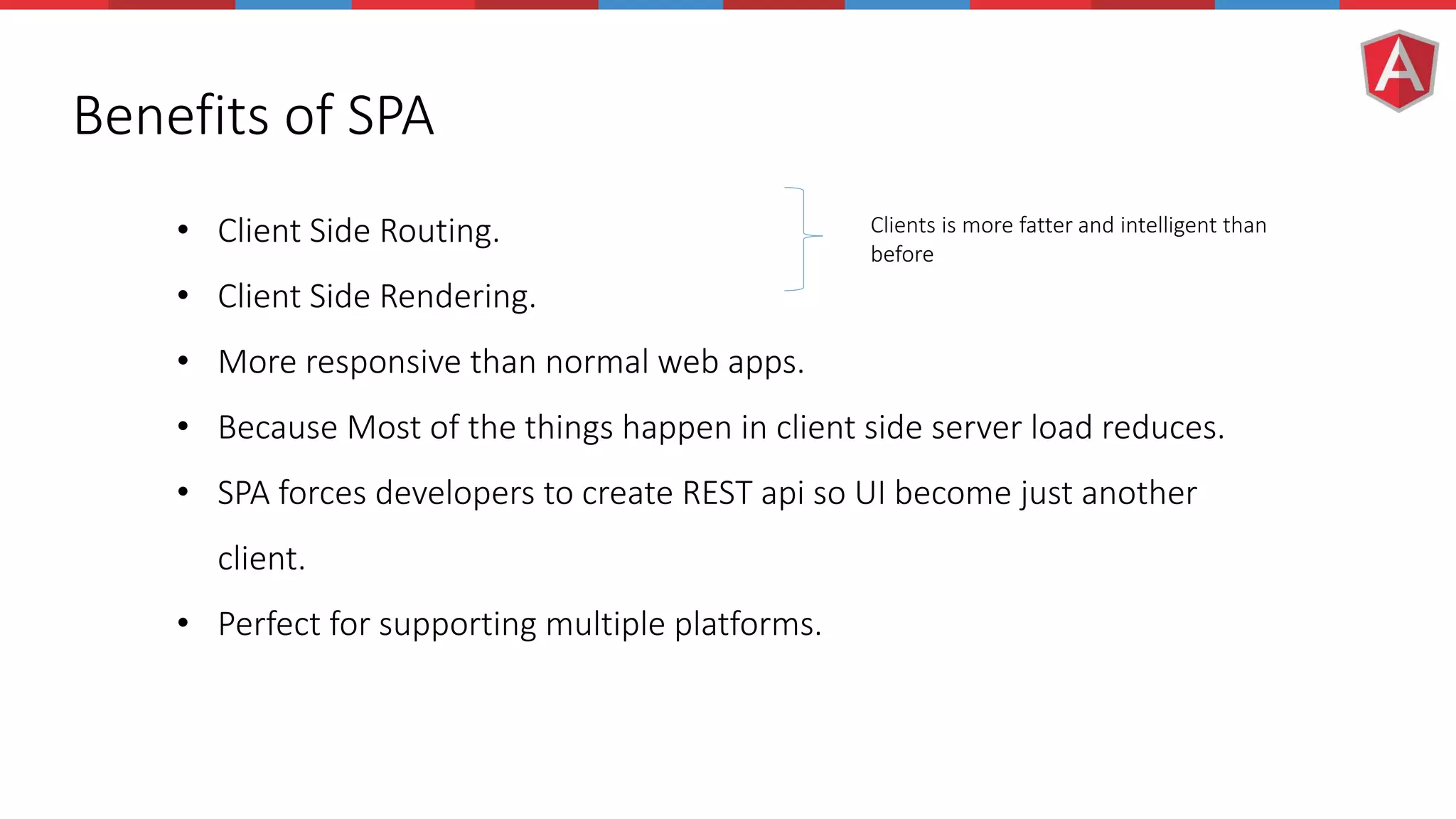 Benefits of SPA • Client Side Routing. • Client Side Rendering. • More responsive than normal web apps. • Because Most of the things happen in client side server load reduces. • SPA forces developers to create REST api so UI become just another client. • Perfect for supporting multiple platforms. Clients is more fatter and intelligent than before 