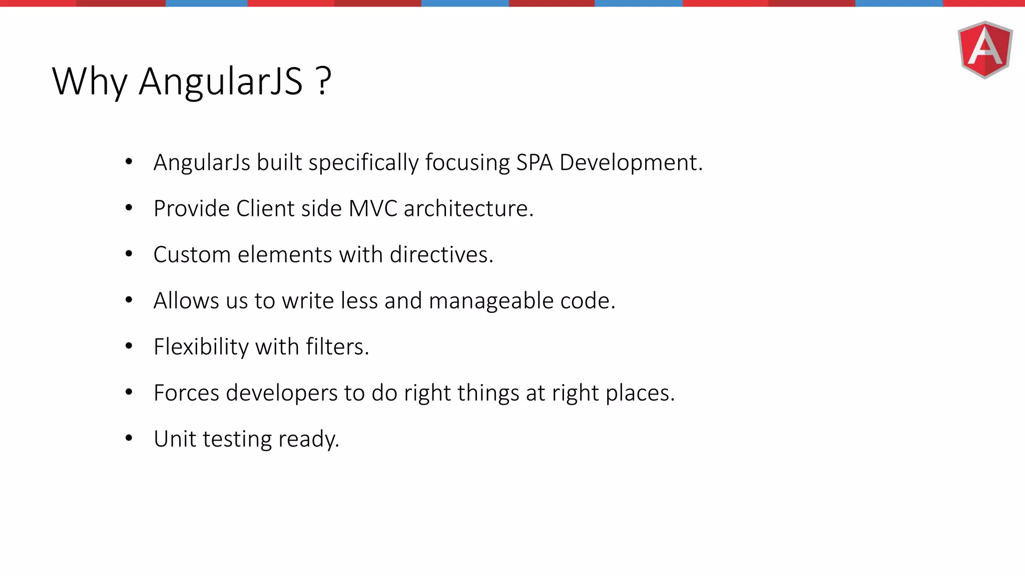Why AngularJS ? • AngularJs built specifically focusing SPA Development. • Provide Client side MVC architecture. • Custom elements with directives. • Allows us to write less and manageable code. • Flexibility with filters. • Forces developers to do right things at right places. • Unit testing ready. 
