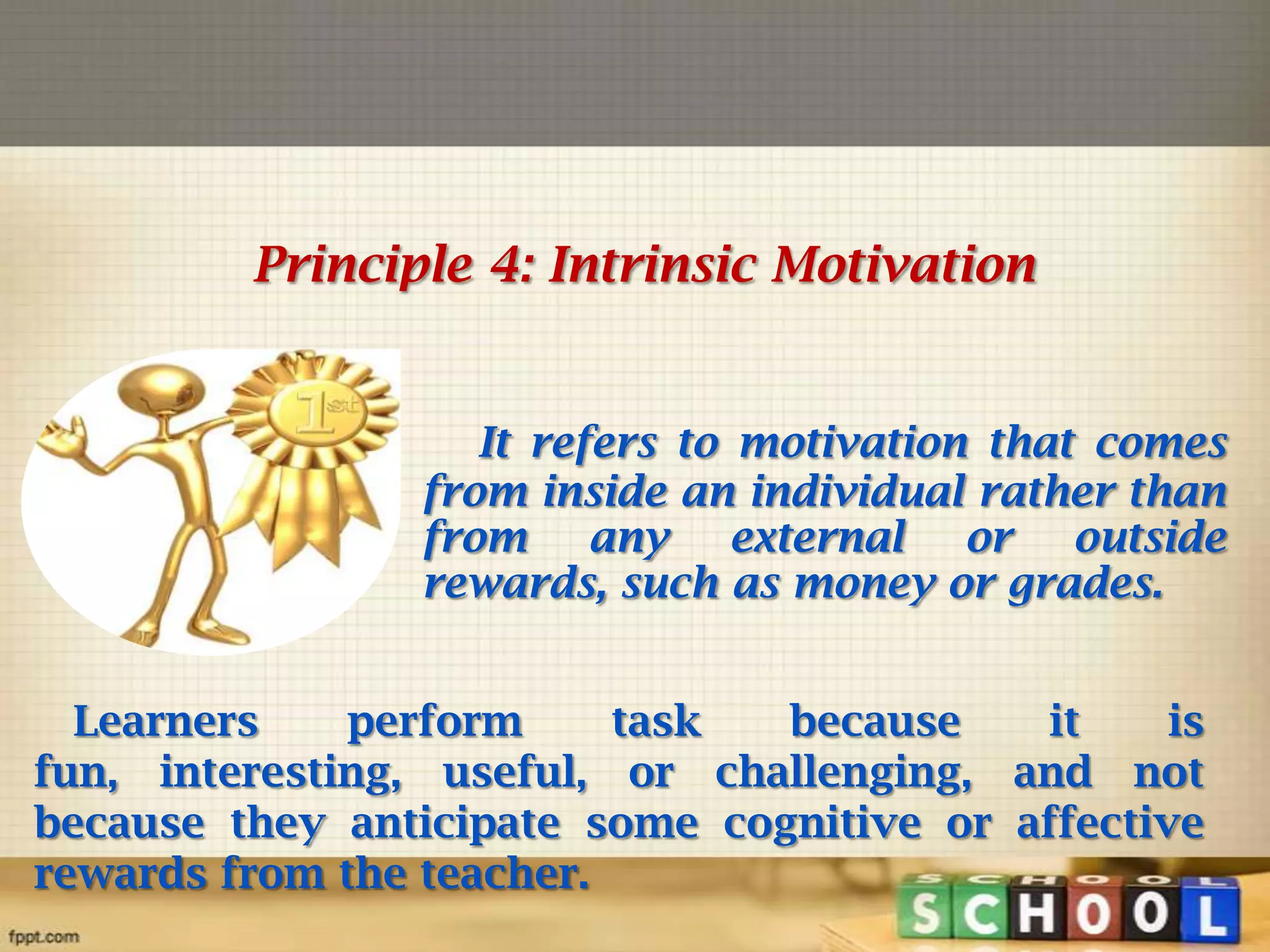 Principle 4: Intrinsic Motivation

It refers to motivation that comes
from inside an individual rather than
from any external or outside
rewards, such as money or grades.
Learners
perform
task
because
it
is
fun, interesting, useful, or challenging, and not
because they anticipate some cognitive or affective
rewards from the teacher.

 