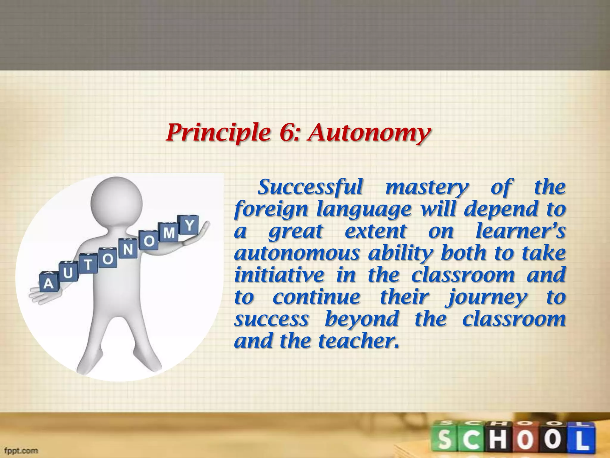 Principle 6: Autonomy
Successful mastery of the
foreign language will depend to
a great extent on learner’s
autonomous ability both to take
initiative in the classroom and
to continue their journey to
success beyond the classroom
and the teacher.

 