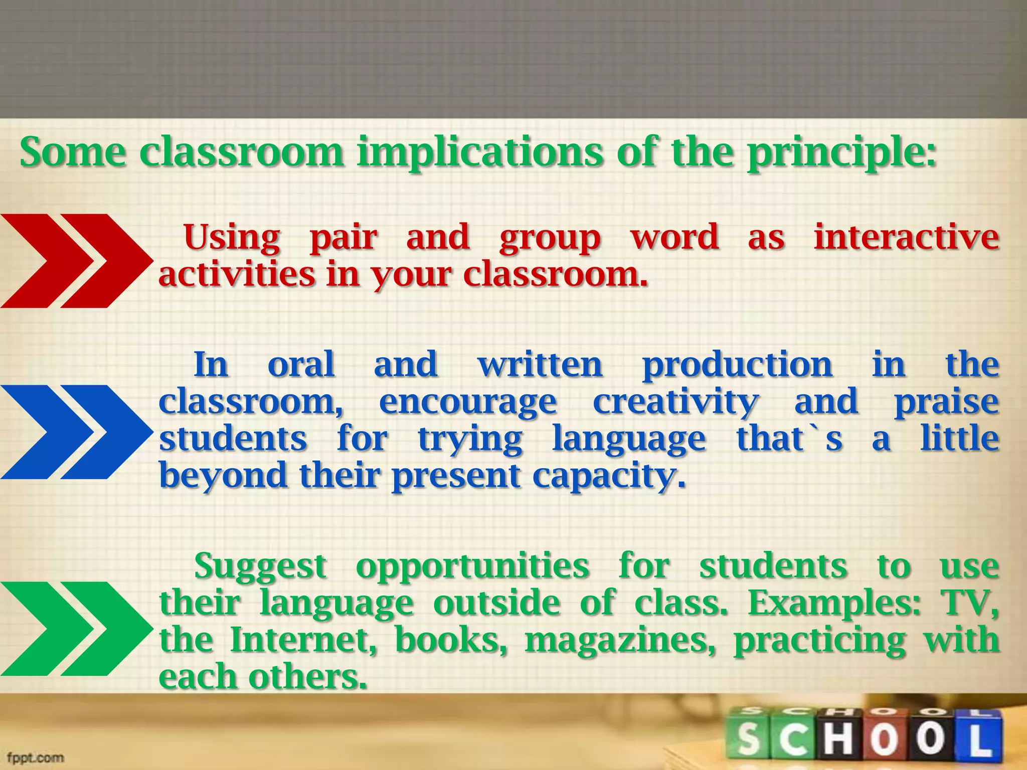 Some classroom implications of the principle:
Using pair and group word as interactive
activities in your classroom.
In oral and written production in the
classroom, encourage creativity and praise
students for trying language that`s a little
beyond their present capacity.
Suggest opportunities for students to use
their language outside of class. Examples: TV,
the Internet, books, magazines, practicing with
each others.

 