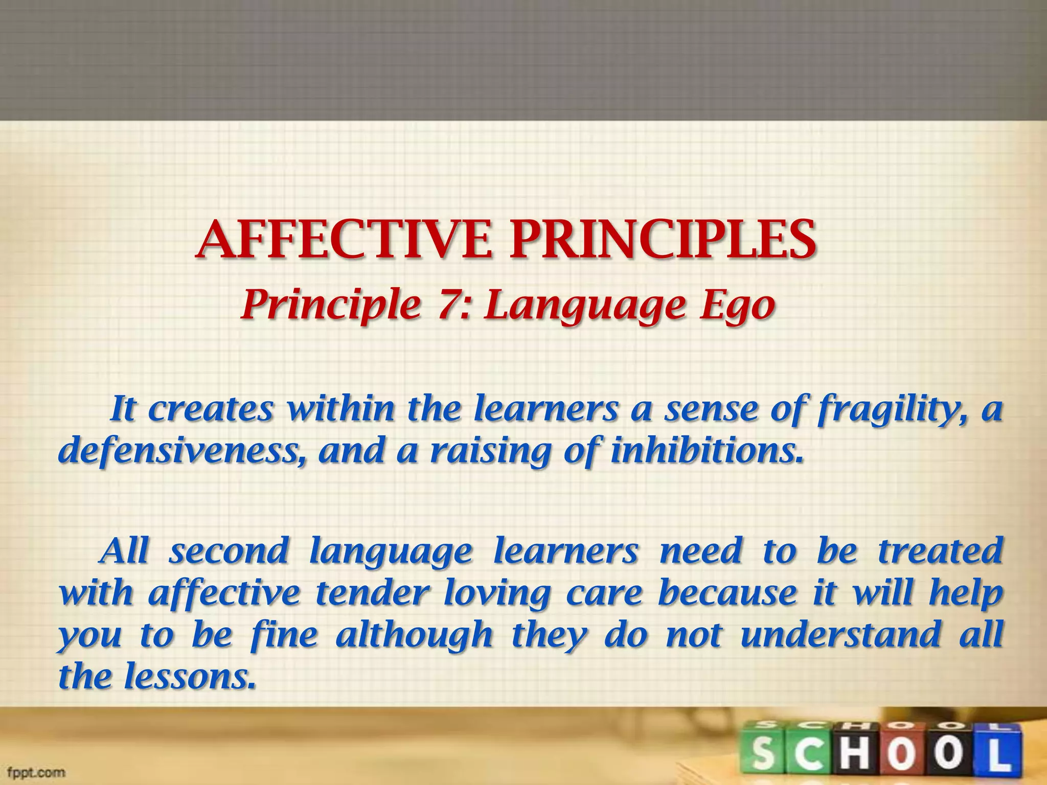 AFFECTIVE PRINCIPLES
Principle 7: Language Ego
It creates within the learners a sense of fragility, a
defensiveness, and a raising of inhibitions.
All second language learners need to be treated
with affective tender loving care because it will help
you to be fine although they do not understand all
the lessons.

 