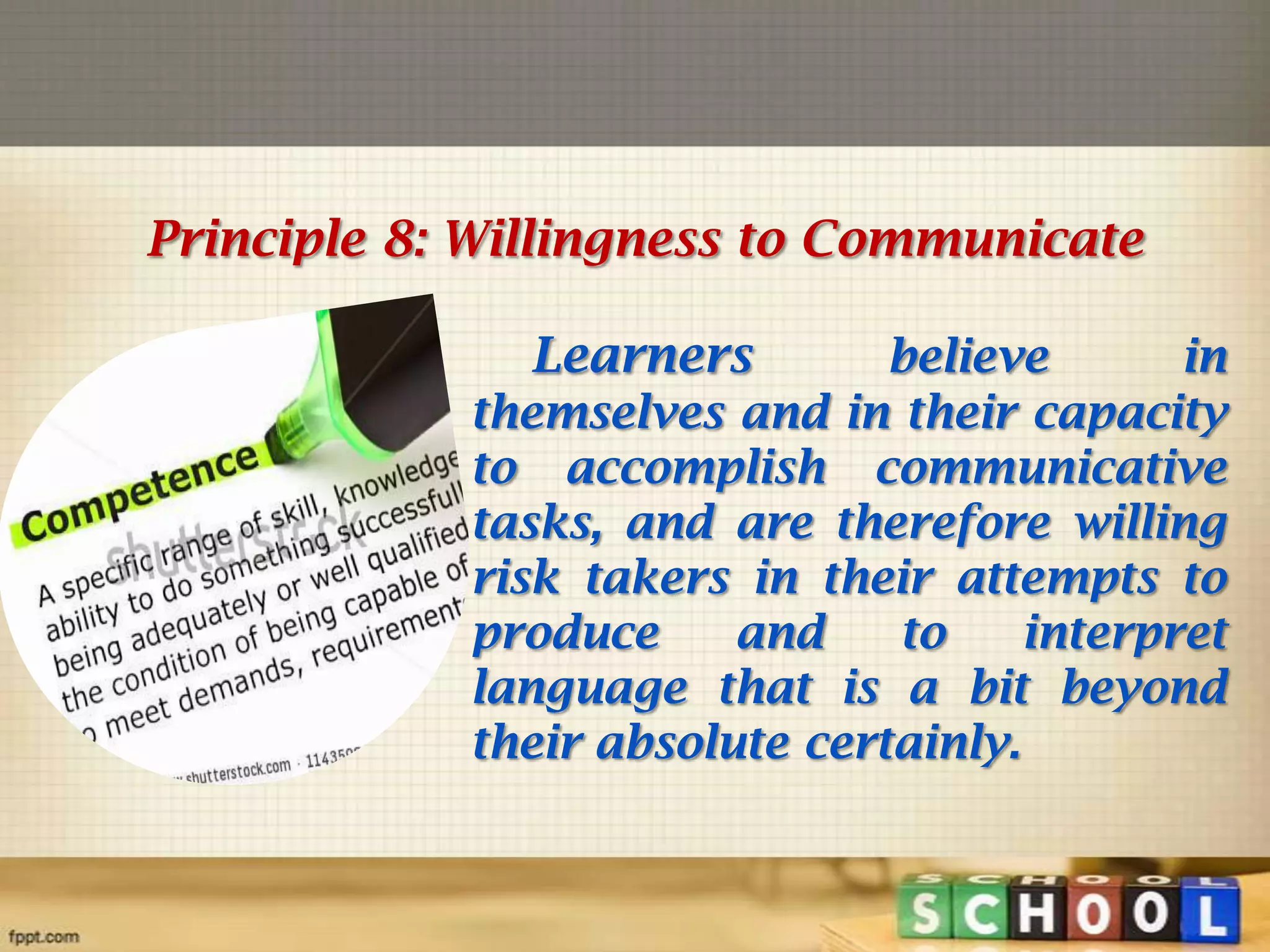 Principle 8: Willingness to Communicate
Learners

believe
in
themselves and in their capacity
to accomplish communicative
tasks, and are therefore willing
risk takers in their attempts to
produce
and
to
interpret
language that is a bit beyond
their absolute certainly.

 