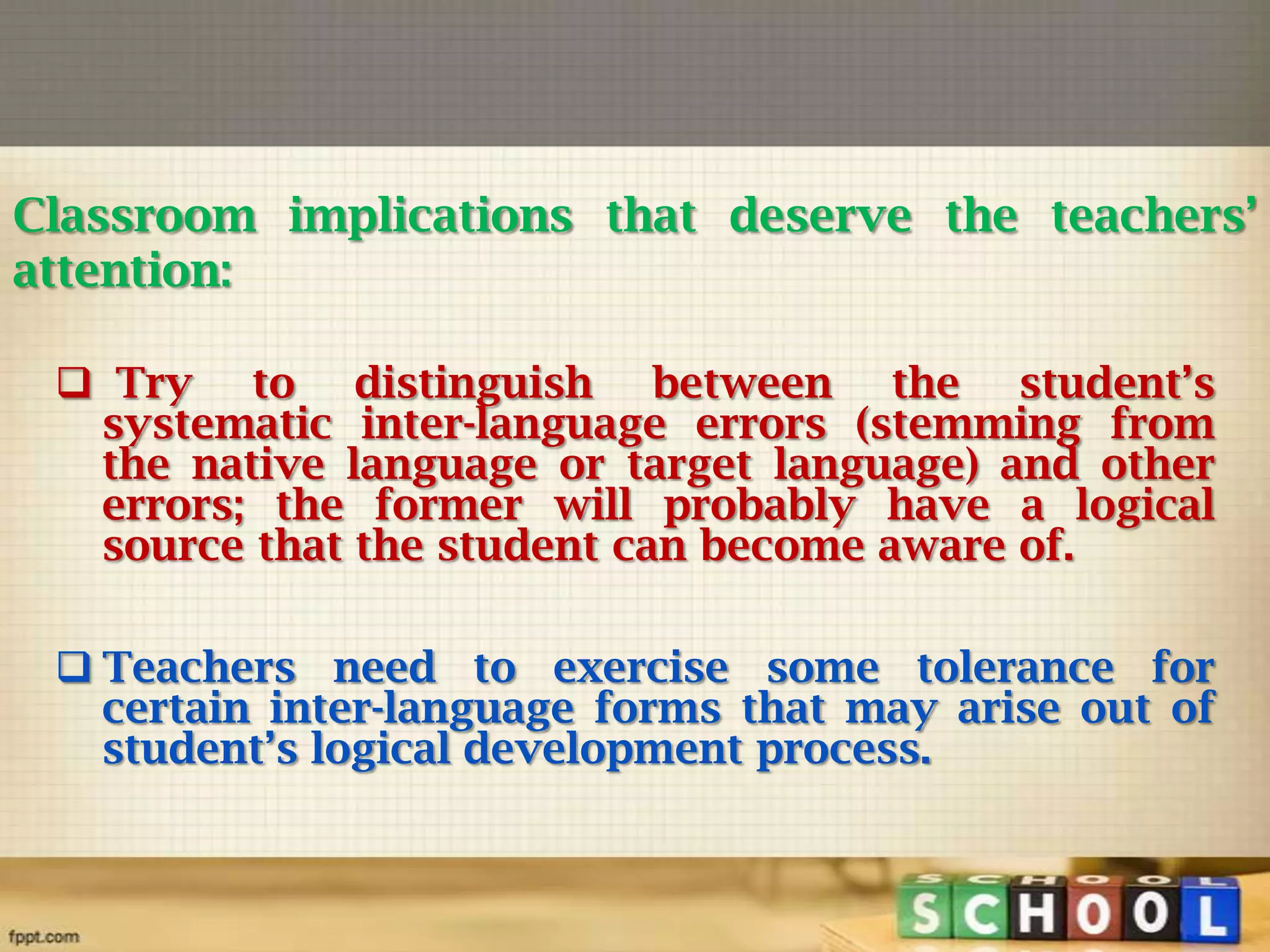 Classroom implications that deserve the teachers’
attention:
 Try to distinguish between the student’s
systematic inter-language errors (stemming from
the native language or target language) and other
errors; the former will probably have a logical
source that the student can become aware of.
 Teachers need to exercise some tolerance for
certain inter-language forms that may arise out of
student’s logical development process.

 