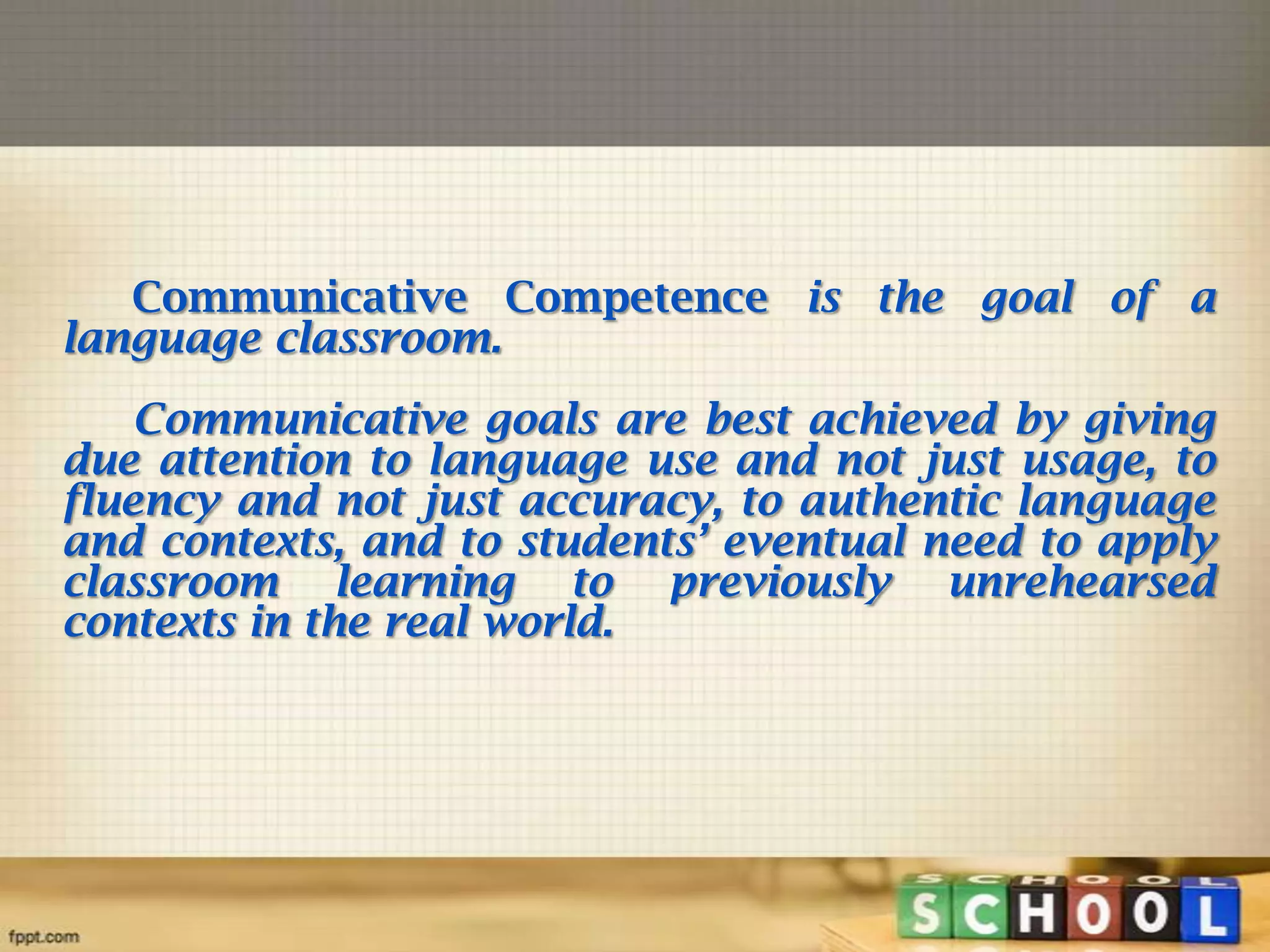 Communicative Competence is the goal of a
language classroom.
Communicative goals are best achieved by giving
due attention to language use and not just usage, to
fluency and not just accuracy, to authentic language
and contexts, and to students’ eventual need to apply
classroom learning to previously unrehearsed
contexts in the real world.

 