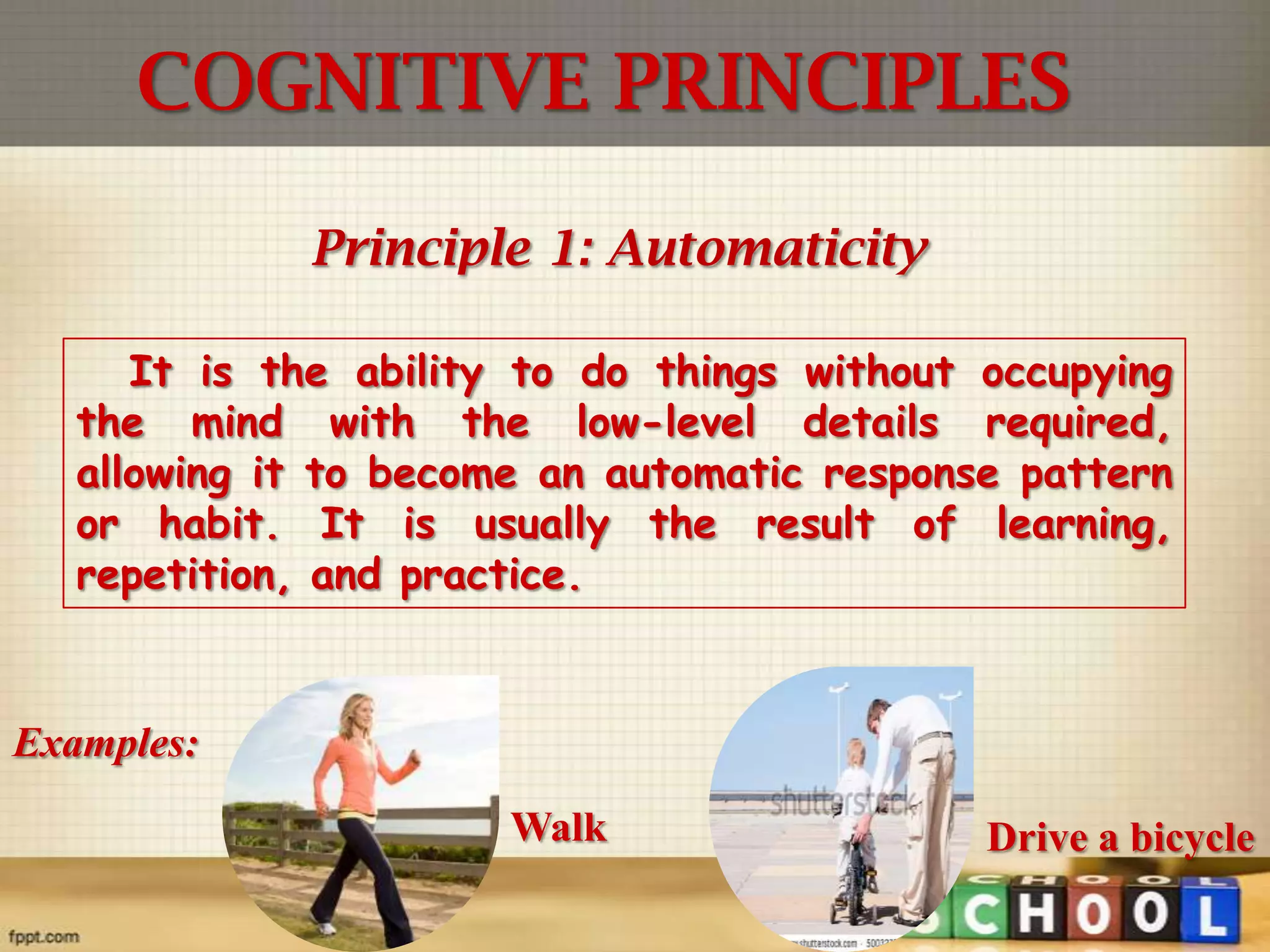 COGNITIVE PRINCIPLES
Principle 1: Automaticity
It is the ability to do things without occupying
the mind with the low-level details required,
allowing it to become an automatic response pattern
or habit. It is usually the result of learning,
repetition, and practice.

Examples:
Walk

Drive a bicycle

 