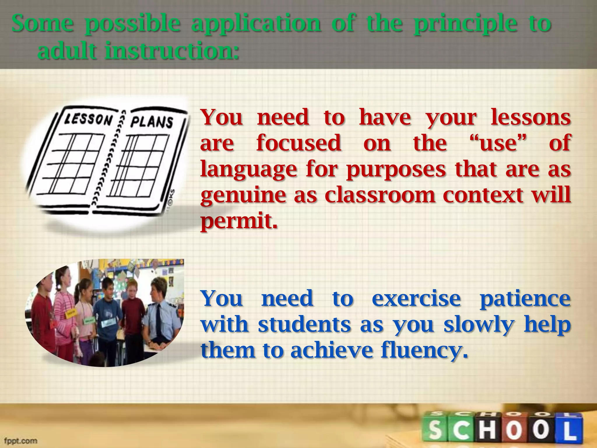 Some possible application of the principle to
adult instruction:
You need to have your lessons
are focused on the “use” of
language for purposes that are as
genuine as classroom context will
permit.
You need to exercise patience
with students as you slowly help
them to achieve fluency.

 