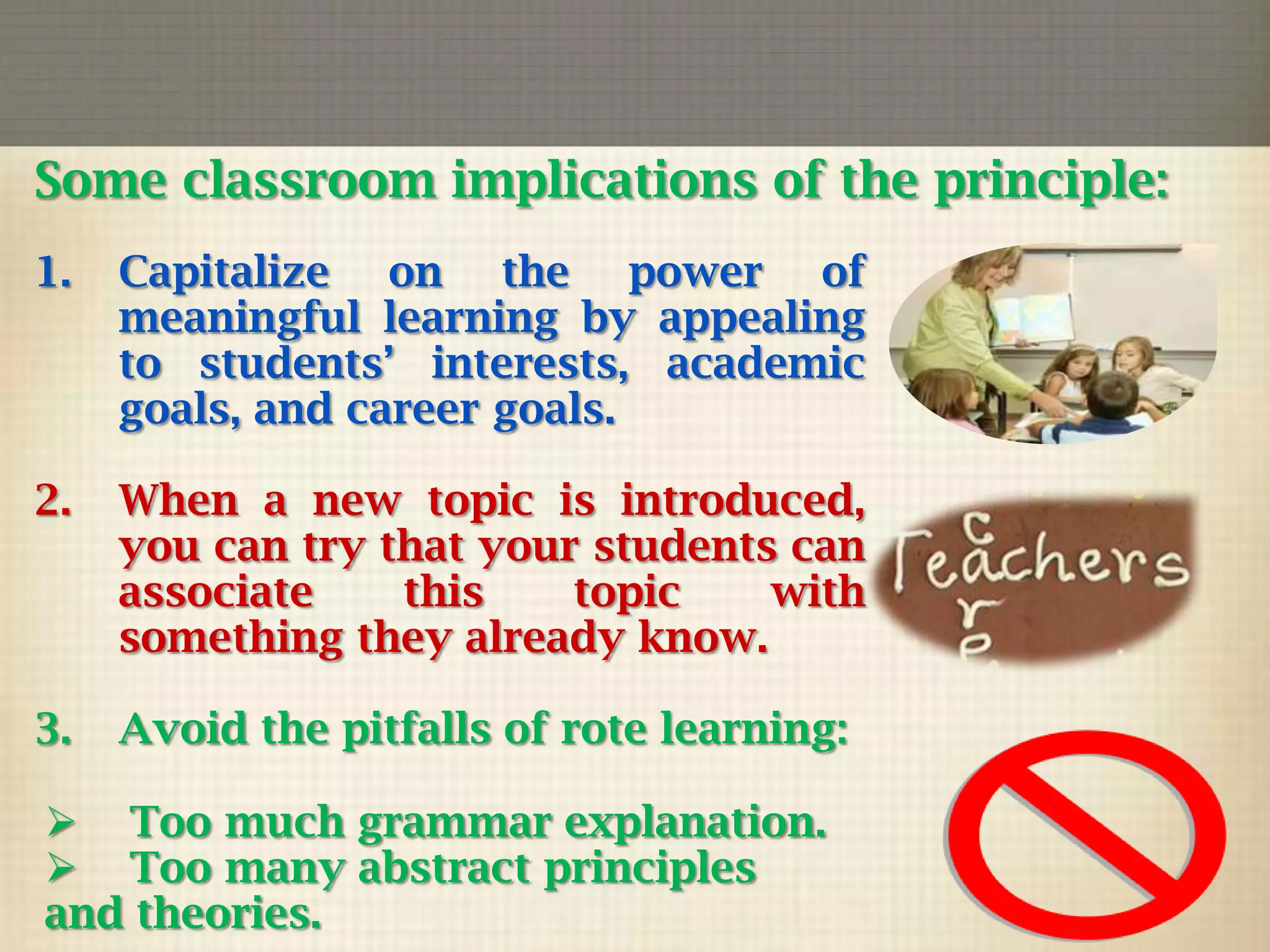Some classroom implications of the principle:
1.

Capitalize on the power of
meaningful learning by appealing
to students’ interests, academic
goals, and career goals.

2.

When a new topic is introduced,
you can try that your students can
associate
this
topic
with
something they already know.

3.

Avoid the pitfalls of rote learning:

 Too much grammar explanation.
 Too many abstract principles
and theories.

 