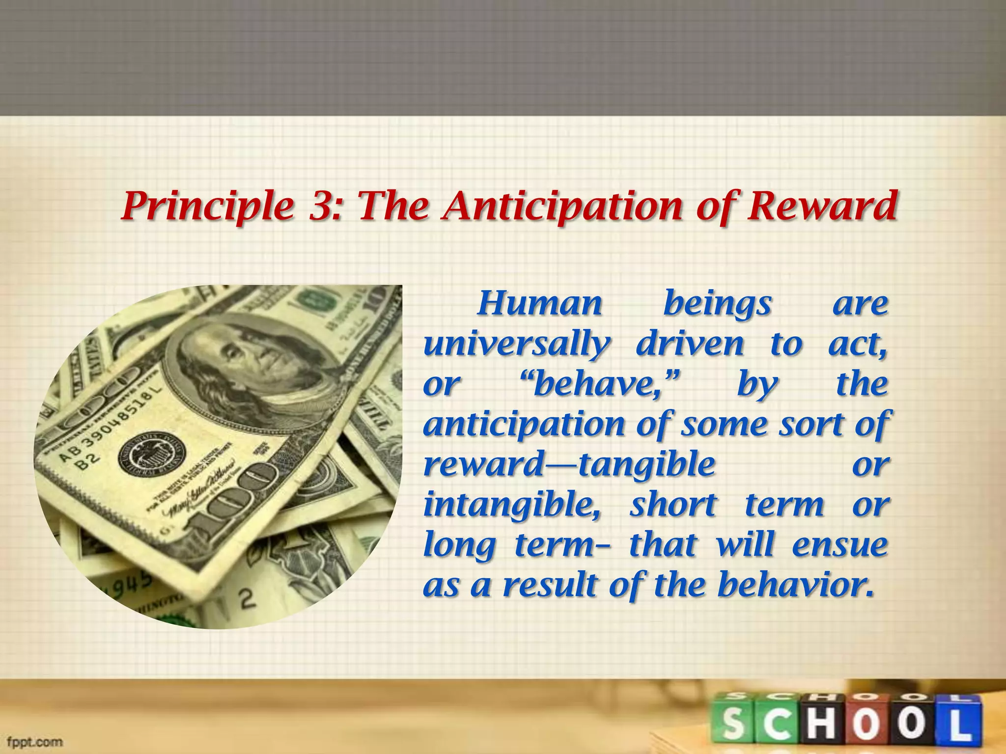Principle 3: The Anticipation of Reward
Human
beings
are
universally driven to act,
or
―behave,‖
by
the
anticipation of some sort of
reward—tangible
or
intangible, short term or
long term– that will ensue
as a result of the behavior.

 