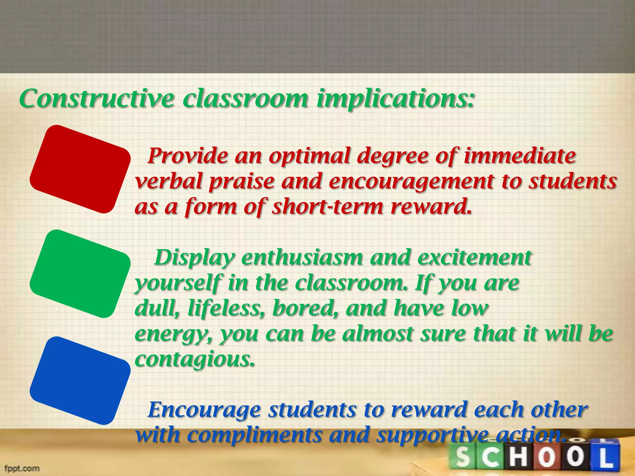 Constructive classroom implications:
Provide an optimal degree of immediate
verbal praise and encouragement to students
as a form of short-term reward.
Display enthusiasm and excitement
yourself in the classroom. If you are
dull, lifeless, bored, and have low
energy, you can be almost sure that it will be
contagious.
Encourage students to reward each other
with compliments and supportive action.

 