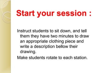 Start your session :

Instruct students to sit down, and tell
  them they have two minutes to draw
  an appropriate clothing piece and
  write a description bellow their
  drawing.
Make students rotate to each station.
 