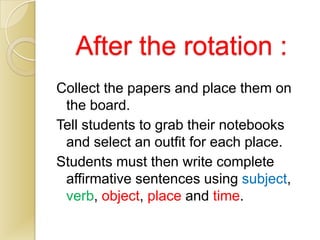 After the rotation :
Collect the papers and place them on
 the board.
Tell students to grab their notebooks
 and select an outfit for each place.
Students must then write complete
 affirmative sentences using subject,
 verb, object, place and time.
 