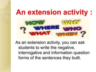 An extension activity :



As an extension activity, you can ask
 students to write the negative,
 interrogative and information question
 forms of the sentences they built.
 